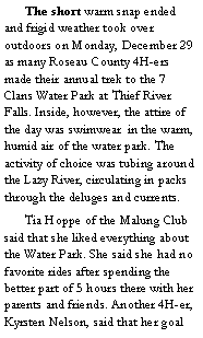 Text Box: 	The short warm snap ended and frigid weather took over outdoors on Monday, December 29 as many Roseau County 4H-ers made their annual trek to the 7 Clans Water Park at Thief River Falls. Inside, however, the attire of the day was swimwear  in the warm, humid air of the water park. The activity of choice was tubing around the Lazy River, circulating in packs through the deluges and currents. 
	Tia Hoppe of the Malung Club said that she liked everything about the Water Park. She said she had no favorite rides after spending the better part of 5 hours there with her parents and friends. Another 4H-er, Kyrsten Nelson, said that her goal 