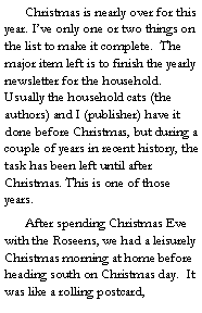 Text Box: 	Christmas is nearly over for this year. I’ve only one or two things on the list to make it complete.  The major item left is to finish the yearly newsletter for the household. Usually the household cats (the authors) and I (publisher) have it done before Christmas, but during a couple of years in recent history, the task has been left until after Christmas. This is one of those years. 
	After spending Christmas Eve with the Roseens, we had a leisurely Christmas morning at home before heading south on Christmas day.  It was like a rolling postcard, 