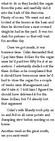 Text Box: what to do as they hauled the organ from the patio and carefully slid it into the back of the Aerostar. Plenty of room. We went out and looked at the horses in the barn and then he showed me a neat covered sleigh he had in the yard. It was too dark for pictures so that will wait for another day.
	Once we got inside, it was business time. Orlin demanded that I pay him three dollars for the organ since he’d paid two fifty for it at an auction. I reluctantly shelled out the three dollars as he complained that it should have been more since he’d had to store the organ for a couple of weeks since Management said she’d take it. I told him I figured he should have delivered it for the three dollars, but I’d already lost that argument. 
	Orlin’s wife Mandy took pity on us and fed us all some potato and dumpling stew before sending us on home. 
Another week in the great north, see you next week! 