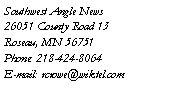 Text Box: Southwest Angle News
26051 County Road 13
Roseau, MN 56751
Phone: 218-424-8064
E-mail: rcrowe@wiktel.com