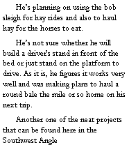 Text Box: 	He’s planning on using the bob sleigh for hay rides and also to haul hay for the horses to eat. 
	He’s not sure whether he will build a driver’s stand in front of the bed or just stand on the platform to drive. As it is, he figures it works very well and was making plans to haul a round bale the mile or so home on his next trip.  
	Another one of the neat projects that can be found here in the Southwest Angle