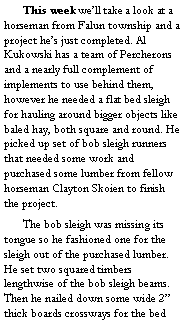 Text Box: 	This week we’ll take a look at a horseman from Falun township and a project he’s just completed. Al Kukowski has a team of Percherons and a nearly full complement of implements to use behind them, however he needed a flat bed sleigh for hauling around bigger objects like baled hay, both square and round. He picked up set of bob sleigh runners that needed some work and purchased some lumber from fellow horseman Clayton Skoien to finish the project. 
	The bob sleigh was missing its tongue so he fashioned one for the sleigh out of the purchased lumber. He set two squared timbers lengthwise of the bob sleigh beams. Then he nailed down some wide 2” thick boards crossways for the bed 