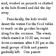 Text Box: read, worked on projects or chatted as the kids floated and slid the day away. 
	Periodically, the kids would desert the waters for the food tables to snack on the goodies brought along for the occasion.  The event, which started at 10:30 am, wound down sometime after 4:30 pm as the small groups of kids and parents gradually left. 	One parent 