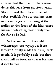 Text Box: commented that the numbers were down this year from previous years. She also said that the number of tubes available for use was less than in previous years.  Looking at the smiles on the faces of the kids, these weren’t detracting measurably from the fun to be had. 
	As the sun set on the cold winterscape, the voyageurs from Roseau County made their way back north. It is probably a safe bet that most will be back, next year for sure if not before.  